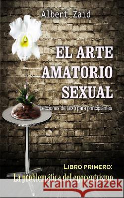 El Arte Amatorio Sexual Lecciones de sexo para principiantes: Libro primero: La problemática del egocentrismo Zaid, Albert 9781724901125