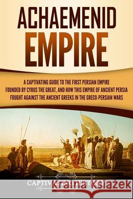 Achaemenid Empire: A Captivating Guide to the First Persian Empire Founded by Cyrus the Great, and How This Empire of Ancient Persia Foug Captivating History 9781724910073 Createspace Independent Publishing Platform