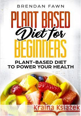 Plant Based Diet for Beginners: Plant-Based Diet to Power Your Health Brendan Fawn 9781725002043 Createspace Independent Publishing Platform