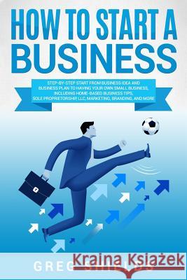 How to Start a Business: Step-By-Step Start from Business Idea and Business Plan to Having Your Own Small Business, Including Home-Based Busine Greg Shields 9781725058545