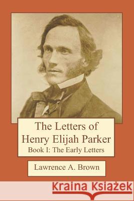 The Letters of Henry Elijah Parker Book I: The Early Letters: 1837 to 1860 Lawrence a. Brown 9781725097834