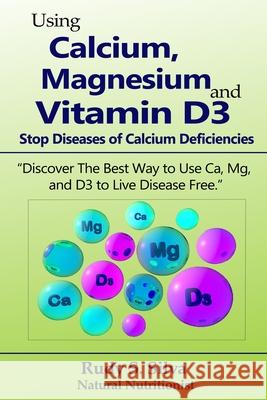Using Calcium, Magnesium, and Vitamin D3: Stop Diseases of Calcium Deficiencies: Discover the Best Way to Use Ca, Mg, and D3 to Live Disease Free Rudy Silva Silva 9781725126824