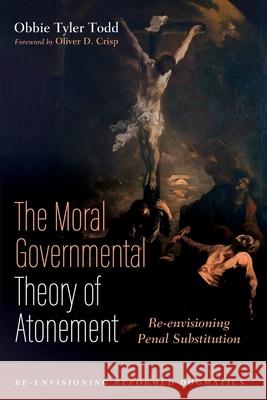 The Moral Governmental Theory of Atonement: Re-envisioning Penal Substitution Obbie Tyler Todd Oliver D. Crisp 9781725260306 Cascade Books