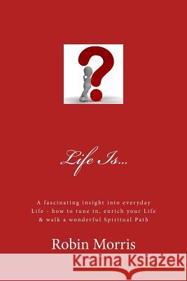 Life Is...: A Fascinating Insight Into Everyday Life - How to Tune In, Enrich Your Life & Walk a Wonderful Spiritual Path Robin Morris 9781725536593 Createspace Independent Publishing Platform