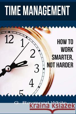 Time Management: How to Work Smarter, Not Harder G. Raymond White 9781725608177 Createspace Independent Publishing Platform