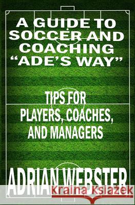 A Guide to Soccer and Coaching: Ade's Way: Tips for Players, Coaches, and Managers Adrian Webster 9781725674110 Createspace Independent Publishing Platform
