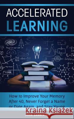 Accelerated Learning: How to Improve Your Memory After 40, Never Forget a Name or Date Again, and Stay Young John Gamberini 9781725716544 Createspace Independent Publishing Platform
