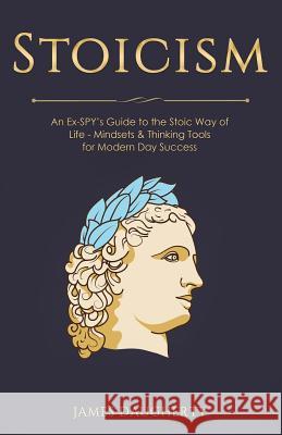 Stoicism: An Ex-Spy's Guide to the Stoic Way of Life - Mindsets & Thinking Tools for Modern Day Success James Daugherty 9781725756045 Createspace Independent Publishing Platform