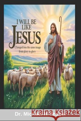 I Will Be Like Jesus: Changed into the Same Image from Glory to Glory Michael H. Yeager 9781725901582