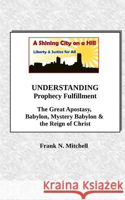 UNDERSTANDING Prophecy Fulfillment: The Great Apostasy, Babylon, Mystery Babylon & the Reign of Christ Mitchell, Frank N. 9781726114158