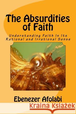 The Absurdities of Faith: Understanding Faith in Its Rational and Irrational Sense Ebenezer Afolabi 9781726165327 Createspace Independent Publishing Platform