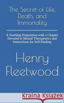 The Secret of Life, Death, and Immortality: A Startling Proposition with a Chapter Devoted to Mental Therapeutics and Instructions for Self Healing Dennis Logan Henry Fleetwood 9781726275408 Createspace Independent Publishing Platform