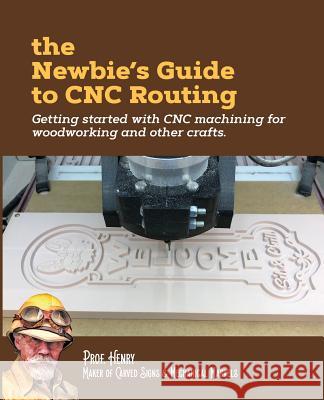 The Newbie's Guide to CNC Routing: Getting started with CNC machining for woodworking and other crafts Henry, Prof 9781726471022