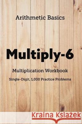 Arithmetic Basics Multiply-6 Multiplication Workbooks, Single-Digit, 1,000 Practice Problems David Lichi Dong Arithmetic Basics 9781726603423 Independently Published