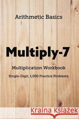 Arithmetic Basics Multiply-7 Multiplication Workbooks, Single-Digit, 1,000 Practice Problems David Lichi Dong Arithmetic Basics 9781726603584 Independently Published