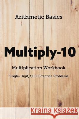 Arithmetic Basics Multiply-10 Multiplication Workbooks, Single-Digit, 1,000 Practice Problems David Lichi Dong Arithmetic Basics 9781726603713 Independently Published