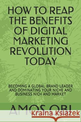 How to Reap the Benefits of Digital Marketing Revolution Today: Becoming a Global Brand Leader and Dominating Your Niche and Business Nich and Market Ephriam Amos Amos Obi 9781726632102