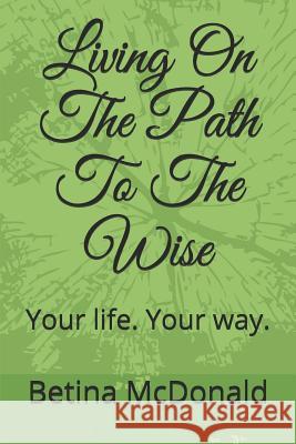 Living on the Path to the Wise: Your Life. Your Way. Betina McDonald 9781726646833 Independently Published