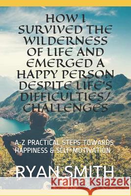 How I Survived the Wilderness of Life and Emerged a Happy Person Despite Life's Difficulties/Challenges: A-Z Practical Steps Towards Happiness & Self Ryan Smith 9781726651547 Independently Published