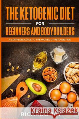 The Ketogenic Diet for Beginners and Bodybuilders: A Complete Guide to the World of Keto Dieting Ricardo Jay 9781726666596