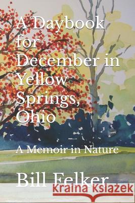 A Daybook for December in Yellow Springs, Ohio: A Memoir in Nature Bill Felker 9781726699518