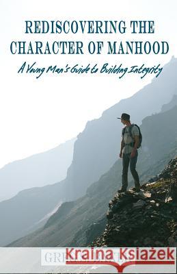 Rediscovering the Character of Manhood: A Young Man's Guide to Building Integrity Greg S. Baker 9781726700122