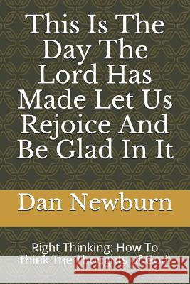 This Is the Day the Lord Has Made Let Us Rejoice and Be Glad in It: Right Thinking: How to Think the Thoughts of God. Dan Newburn 9781726714488