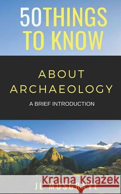 50 Things to Know about Archaeology: A Brief Introduction 50 Things to Know, Jl Musgrave 9781726725835 Independently Published