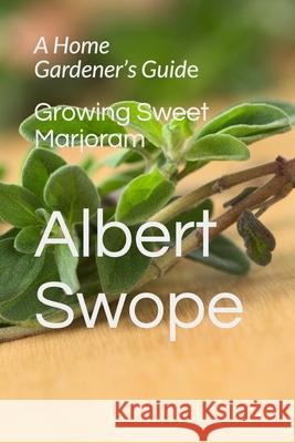 Growing Sweet Marjoram: A Home Gardener's Guide Swope, Albert L. 9781726782623