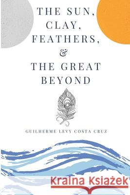 The Sun, Clay, Feathers & the Great Beyond Guilherme Levy Costa Cruz Guilherme Levy Cost 9781726799751