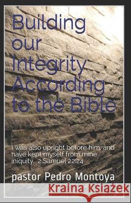 Building our Integrity According to the Bible: I was also upright before him, and have kept myself from mine iniquity. 2 Samuel 22:24 Pastor Pedro Montoya 9781726820516 Independently Published