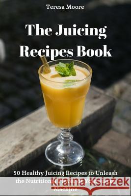 The Juicing Recipes Book: 50 Healthy Juicing Recipes to Unleash the Nutritional Power of Your Juicer Machine Teresa Moore 9781726825511