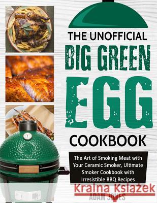 The Unofficial Big Green Egg Cookbook: The Art of Smoking Meat with Your Ceramic Smoker, Ultimate Smoker Cookbook with Irresistible BBQ Recipes Adam Jones 9781726837941
