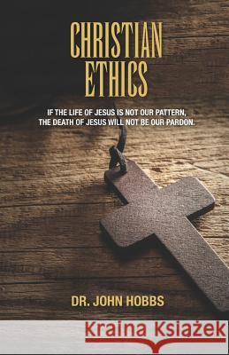 Christian Ethics: If the Life of Jesus Is Not Our Pattern, the Death of Jesus Will Not Be Our Pardon. John Carlton Hobb 9781726891233