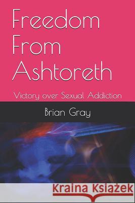 Freedom from Ashtoreth: Victory Over Sexual Addiction Brian C. Gray 9781727071702