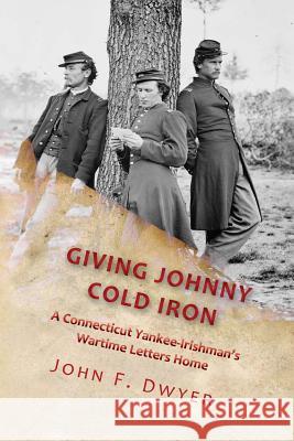 Giving Johnny Cold Iron: A Connecticut Yankee-Irishman's Wartime Letters Home John F. Dwyer 9781727101263 Createspace Independent Publishing Platform