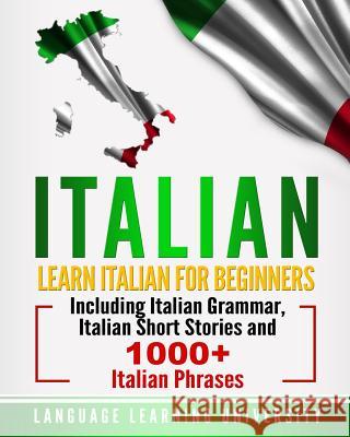 Italian: Learn Italian For Beginners Including Italian Grammar, Italian Short Stories and 1000+ Italian Phrases University, Language Learning 9781727113716
