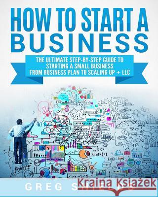 How to Start a Business: The Ultimate Step-By-Step Guide to Starting a Small Business from Business Plan to Scaling up + LLC Shields, Greg 9781727113747 Createspace Independent Publishing Platform