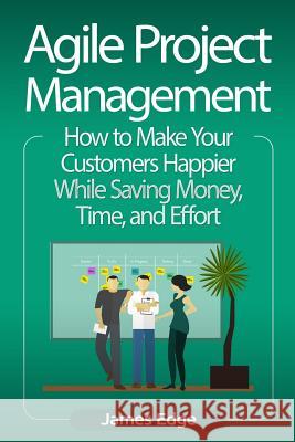 Agile Project Management: How to Make Your Customers Happier While Saving Money, Time, and Effort James Edge 9781727114126 Createspace Independent Publishing Platform