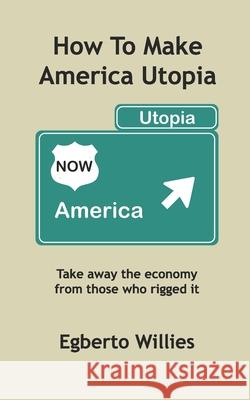 How to make America Utopia: Take away the economy from those who rigged it Egberto Willies 9781727218756 Createspace Independent Publishing Platform