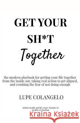 Get Your Sh*T Together: A modern playbook for getting your life together from the inside out, taking real action to get aligned, and crushing Colangelo, Lupe 9781727320053