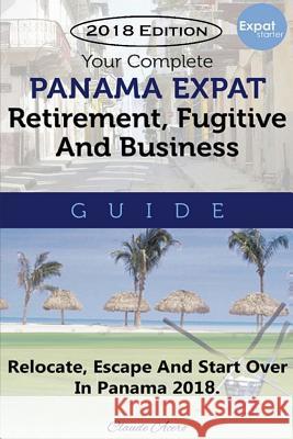 Your Complete Panama Expat, Retirement, Fugitive & Business Guide: Relocate, Escape & Start Over in Panama 2018 Claude Acero 9781727373042 Createspace Independent Publishing Platform