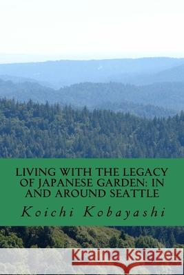 Living with the Legacy of Japanese Garden: In and around Seattle: Review and Aspiration Koichi Kobayashi 9781727394399
