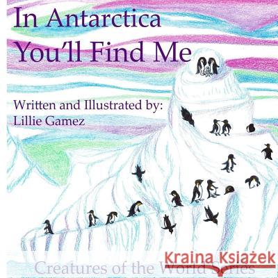 In Antarctica, You'll Find Me: A Story of Adventure Discovering Creatures of Antarctica Lillie Leonor Gamez 9781727421064 Createspace Independent Publishing Platform