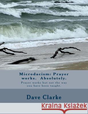 Microdacism: Prayer works. Absolutely.: Prayer works but not the way you were taught. Clarke, Dave 9781727435221 Createspace Independent Publishing Platform