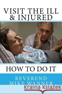 Visit The Ill & Injured: How To Do It Wanner, Reverend Mike 9781727467888 Createspace Independent Publishing Platform