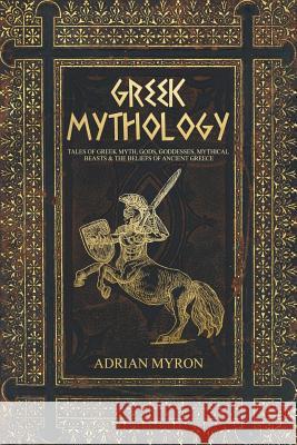 Greek Mythology: Tales of Greek Myth, Gods, Goddesses, Mythical Beasts & the Beliefs of Ancient Greece Adrian Myron 9781727470376