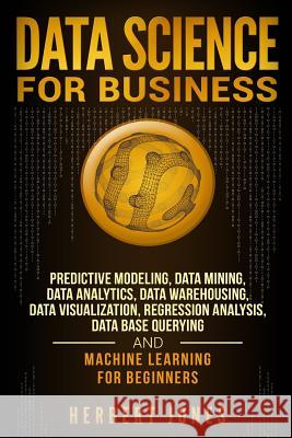 Data Science for Business: Predictive Modeling, Data Mining, Data Analytics, Data Warehousing, Data Visualization, Regression Analysis, Database Herbert Jones 9781727618570 Createspace Independent Publishing Platform