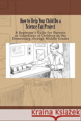 How to Help Your Child Do a Science Fair Project: A Beginners Guide for Parents or Guardians of Children in the Elementary Through Middle Grades Dr William J. Sumrall Mr Thomas Grosskopf 9781727749076