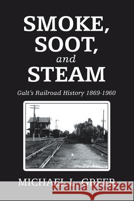 Smoke, Soot, and Steam: Galt's Railroad History 1869-1960 Michael L. Greer 9781728315027